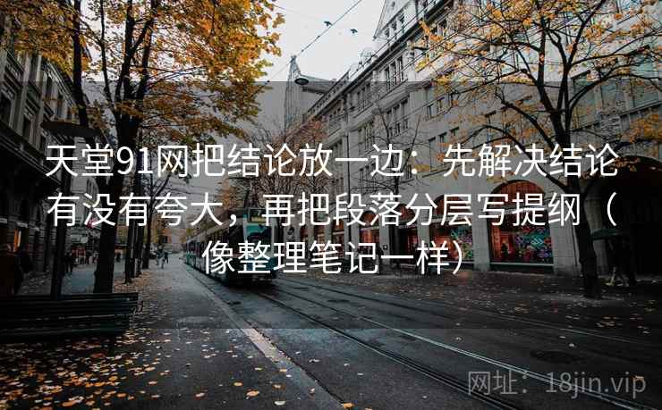 天堂91网把结论放一边:先解决结论有没有夸大,再把段落分层写提纲(像整理笔记一样)