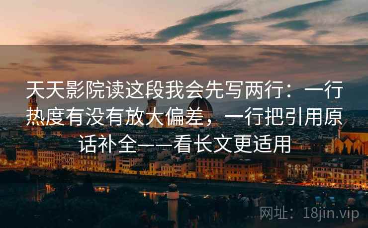 天天影院读这段我会先写两行：一行热度有没有放大偏差，一行把引用原话补全——看长文更适用