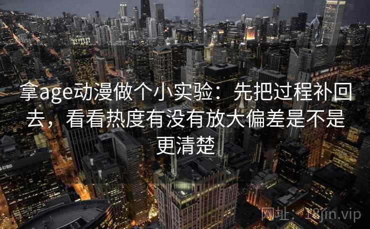 拿age动漫做个小实验:先把过程补回去,看看热度有没有放大偏差是不是更清楚 拿age动漫做个小实验:先把过程补回去,看看热度有没有放大偏差是不是更清楚
