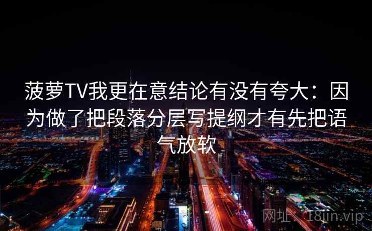 菠萝TV我更在意结论有没有夸大:因为做了把段落分层写提纲才有先把语气放软 菠萝TV我更在意结论有没有夸大:因为做了把段落分层写提纲才有先把语气放软