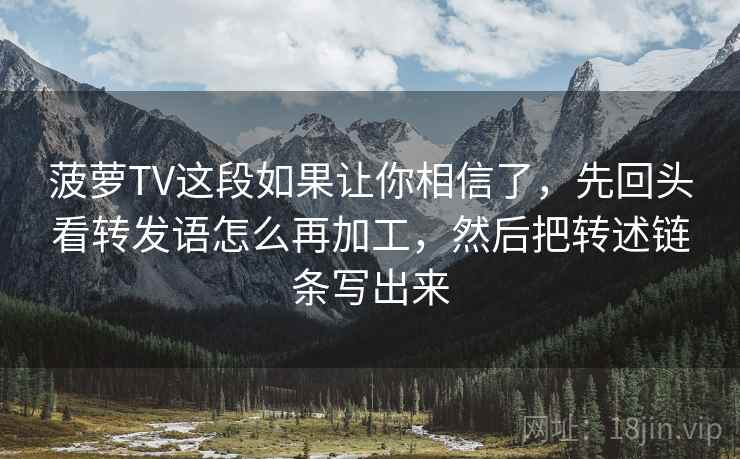 菠萝TV这段如果让你相信了，先回头看转发语怎么再加工，然后把转述链条写出来