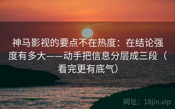 神马影视的要点不在热度:在结论强度有多大——动手把信息分层成三段(看完更有底气)