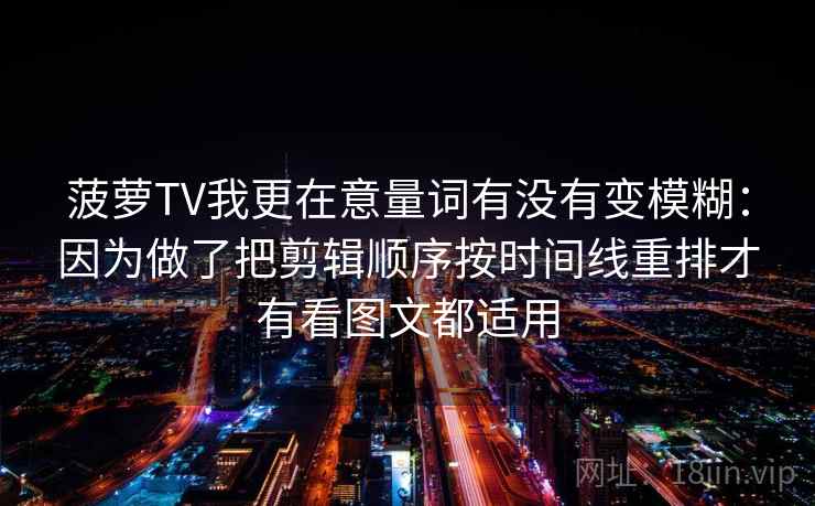 菠萝TV我更在意量词有没有变模糊:因为做了把剪辑顺序按时间线重排才有看图文都适用 菠萝TV我更在意量词有没有变模糊:因为做了把剪辑顺序按时间线重排才有看图文都适用