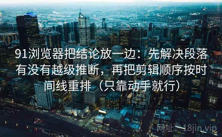 91浏览器把结论放一边：先解决段落有没有越级推断，再把剪辑顺序按时间线重排（只靠动手就行）