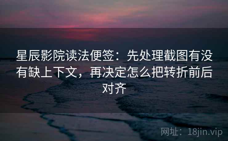 星辰影院读法便签:先处理截图有没有缺上下文,再决定怎么把转折前后对齐